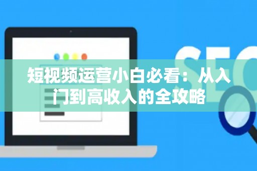 短视频运营小白必看：从入门到高收入的全攻略