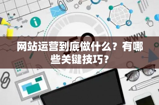网站运营到底做什么？有哪些关键技巧？