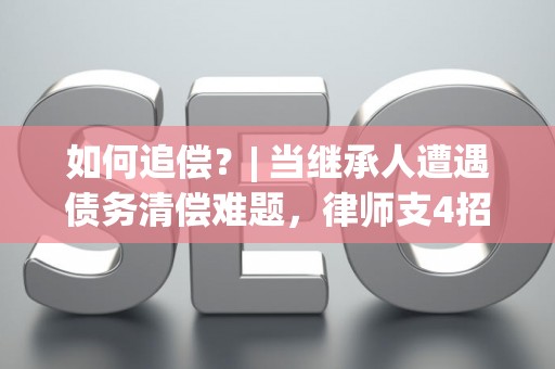 如何追偿?| 当继承人遭遇债务清偿难题,律师支4招 如何追偿?| 当继承人遭遇债务清偿难题,律师支4招